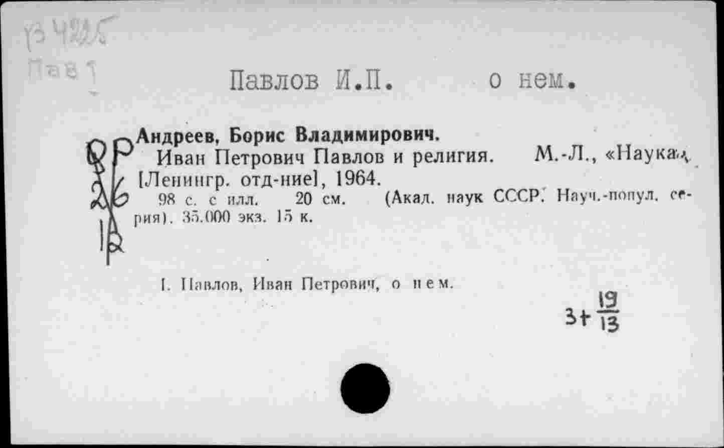 ﻿Павлов И.П. о нем.
Андреев, Борис Владимирович.
Иван Петрович Павлов и религия. М.-Л., «Паукач [Ленингр. отд-ние], 1964.
98 с. с илл. 20 см. (Акал, наук СССР. Науч.-попул. серия). 35.000 экз. 15 к.
I. Наилов, Иван Петрович, о нем.
, '9 Ы- и